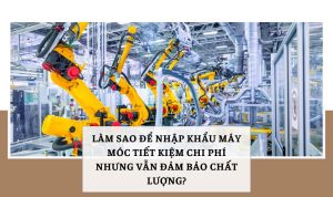 Làm sao để nhập khẩu máy móc tiết kiệm chi phí nhưng vẫn đảm bảo chất lượng?
